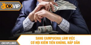 Sang Campuchia làm việc – Cơ hội kiếm tiền khủng, hấp dẫn